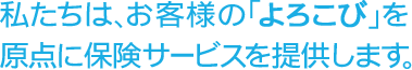 私たちは、お客様の「よろこび」を原点に保険サービスを提供します。